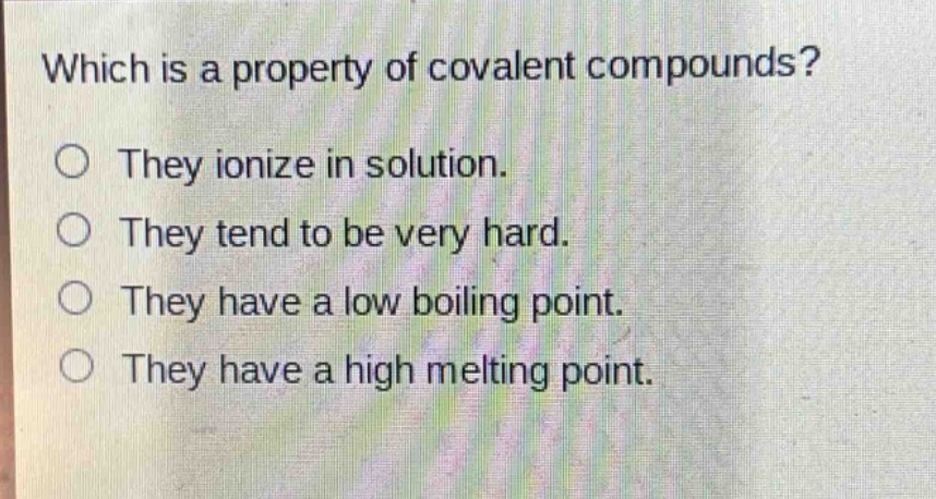 which is a property of covalent compounds?\no they ionize in solution.\no they tend to be very hard.\no they have a low boiling point.\no they have a high melting point.
