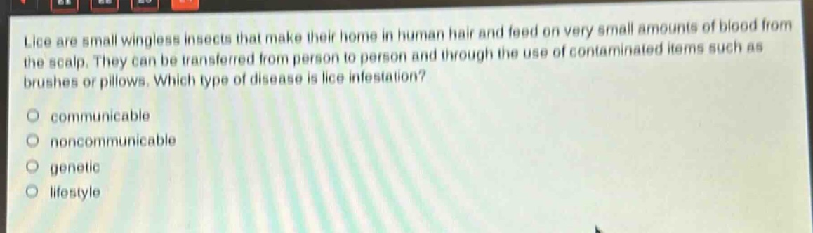 lice are small wingless insects that make their home in human hair and feed on very small amounts of blood from the scalp. they can be transferred from person to person and through the use of contaminated items such as brushes or pillows. which type of disease is lice infestation?\ncommunicable\nnoncommunicable\ngenetic\nlifestyle