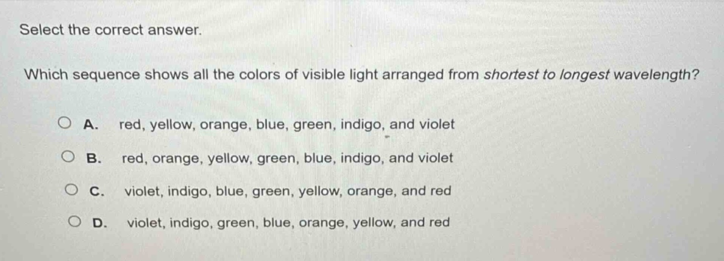 select the correct answer. which sequence shows all the colors of visible light arranged from shortest to longest wavelength? a. red, yellow, orange, blue, green, indigo, and violet b. red, orange, yellow, green, blue, indigo, and violet c. violet, indigo, blue, green, yellow, orange, and red d. violet, indigo, green, blue, orange, yellow, and red