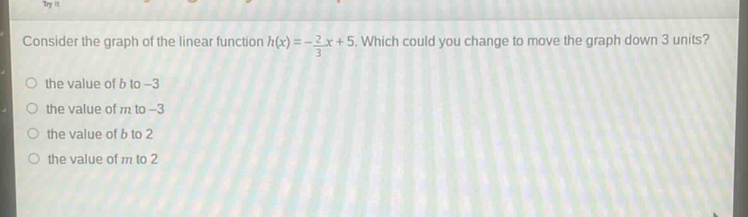 consider the graph of the linear function $h(x)=-\frac{2}{3}x + 5$. which could you change to move the graph down 3 units?\n- the value of $b$ to -3\n- the value of $m$ to -3\n- the value of $b$ to 2\n- the value of $m$ to 2
