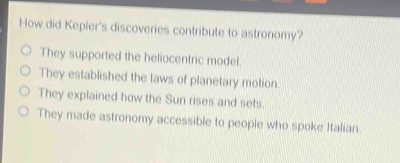 how did keplers discoveries contribute to astronomy?\nthey supported the heliocentric model.\nthey established the laws of planetary motion.\nthey explained how the sun rises and sets.\nthey made astronomy accessible to people who spoke italian.