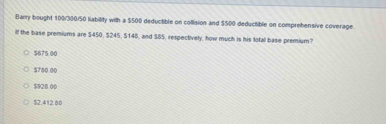 barry bought 100/300/50 liability with a $500 deductible on collision and $500 deductible on comprehensive coverage. if the base premiums are $450, $245, $148, and $85, respectively, how much is his total base premium?\n$675.00\n$780.00\n$928.00\n$2,412.80