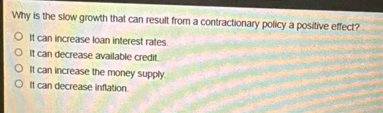 why is the slow growth that can result from a contractionary policy a positive effect?\no it can increase loan interest rates.\no it can decrease available credit.\no it can increase the money supply.\no it can decrease inflation.