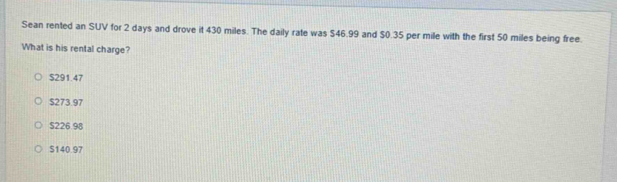 sean rented an suv for 2 days and drove it 430 miles. the daily rate was $46.99 and $0.35 per mile with the first 50 miles being free. what is his rental charge?\n$291.47\n$273.97\n$226.98\n$140.97