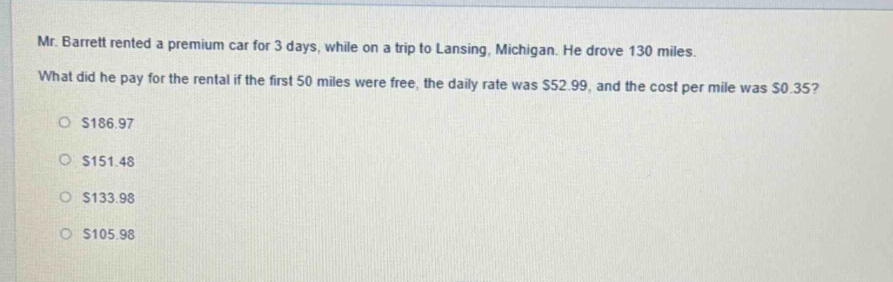mr. barrett rented a premium car for 3 days, while on a trip to lansing, michigan. he drove 130 miles. what did he pay for the rental if the first 50 miles were free, the daily rate was $52.99, and the cost per mile was $0.35?\n$186.97\n$151.48\n$133.98\n$105.98