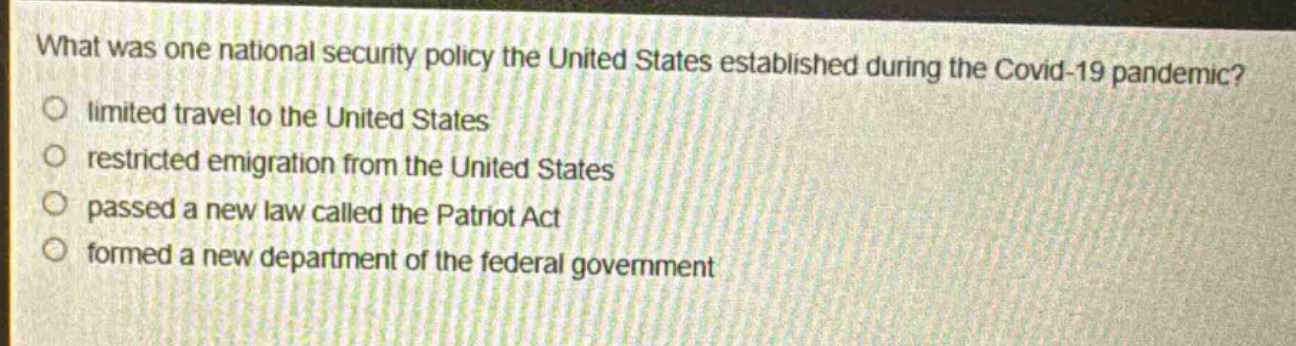 what was one national security policy the united states established during the covid - 19 pandemic?\nlimited travel to the united states\nrestricted emigration from the united states\npassed a new law called the patriot act\nformed a new department of the federal government