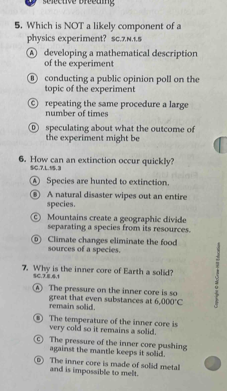 5. which is not a likely component of a physics experiment? sc.7.n.1.5\na developing a mathematical description of the experiment\nb conducting a public opinion poll on the topic of the experiment\nc repeating the same procedure a large number of times\nd speculating about what the outcome of the experiment might be\n6. how can an extinction occur quickly? sc.7.l.15.3\na species are hunted to extinction.\nb a natural disaster wipes out an entire species.\nc mountains create a geographic divide separating a species from its resources.\nd climate changes eliminate the food sources of a species.\n7. why is the inner core of earth a solid? sc.7.e.6.1\na the pressure on the inner core is so great that even substances at 6,000°c remain solid.\nb the temperature of the inner core is very cold so it remains a solid.\nc the pressure of the inner core pushing against the mantle keeps it solid.\nd the inner core is made of solid metal and is impossible to melt.