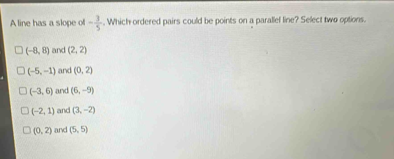 a line has a slope of $-\frac{3}{5}$. which ordered pairs could be points on a parallel line? select two options.\n$(-8,8)$ and $(2,2)$\n$(-5,-1)$ and $(0,2)$\n$(-3,6)$ and $(6,-9)$\n$(-2,1)$ and $(3,-2)$\n$(0,2)$ and $(5,5)$