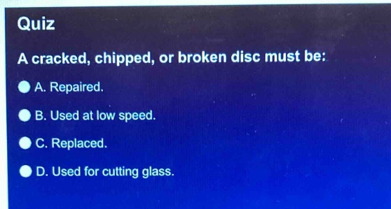 quiz\na cracked, chipped, or broken disc must be:\na. repaired.\nb. used at low speed.\nc. replaced.\nd. used for cutting glass.