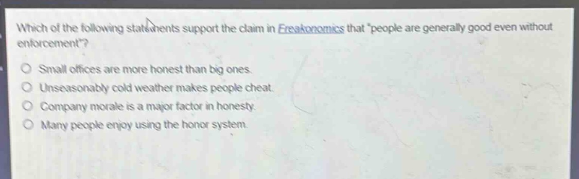 which of the following statements support the claim in freakonomics that people are generally good even without enforcement?\nsmall offices are more honest than big ones.\nunseasonably cold weather makes people cheat.\ncompany morale is a major factor in honesty.\nmany people enjoy using the honor system.