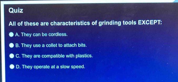 quiz\nall of these are characteristics of grinding tools except:\na. they can be cordless.\nb. they use a collet to attach bits.\nc. they are compatible with plastics.\nd. they operate at a slow speed.