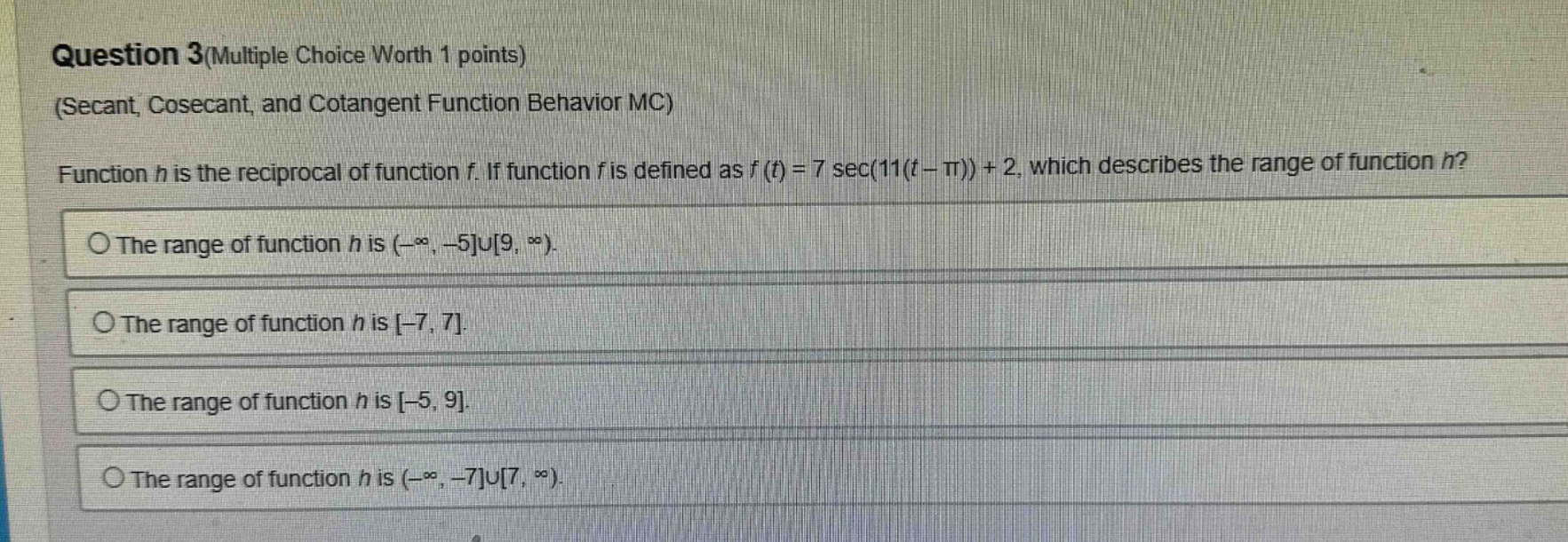 question 3(multiple choice worth 1 points)\n(secant, cosecant, and cotangent function behavior mc)\nfunction h is the reciprocal of function f. if function f is defined as f(t)=7 sec(11(t - π)) + 2, which describes the range of function h?\nthe range of function h is (-∞, -5∪9, ∞).\nthe range of function h is -7, 7.\nthe range of function h is -5, 9.\nthe range of function h is (-∞, -7∪7, ∞).