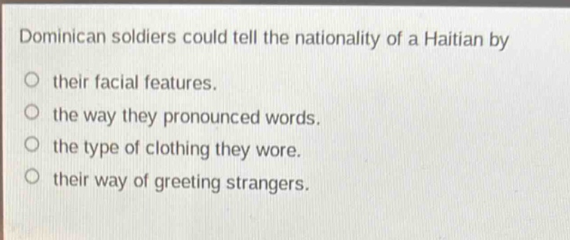 dominican soldiers could tell the nationality of a haitian by\ntheir facial features.\nthe way they pronounced words.\nthe type of clothing they wore.\ntheir way of greeting strangers.