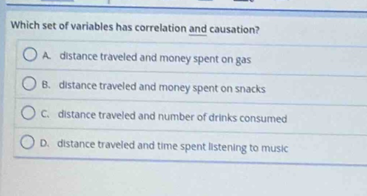 which set of variables has correlation and causation?\na. distance traveled and money spent on gas\nb. distance traveled and money spent on snacks\nc. distance traveled and number of drinks consumed\nd. distance traveled and time spent listening to music