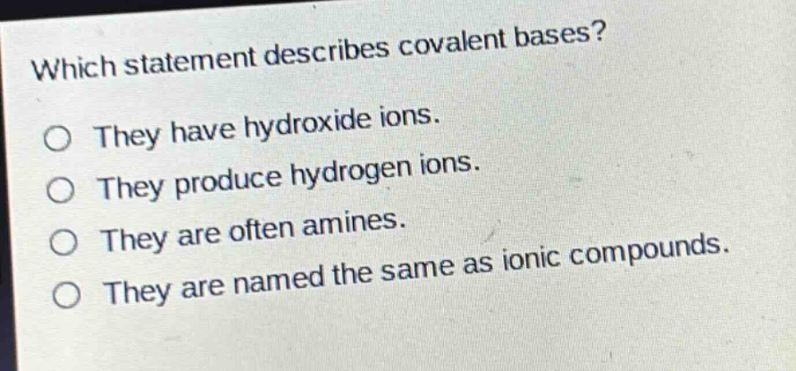 which statement describes covalent bases?\no they have hydroxide ions.\no they produce hydrogen ions.\no they are often amines.\no they are named the same as ionic compounds.