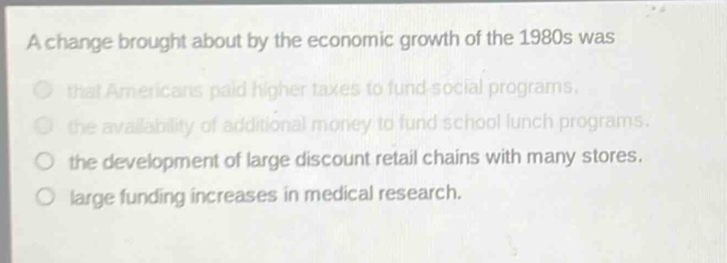 a change brought about by the economic growth of the 1980s was that americans paid higher taxes to fund social programs. the availability of additional money to fund school lunch programs. the development of large discount retail chains with many stores. large funding increases in medical research.