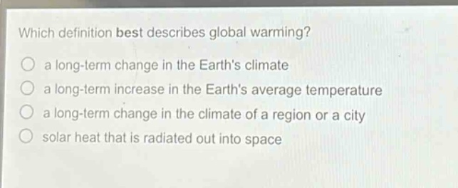 which definition best describes global warming?\n a long - term change in the earths climate\n a long - term increase in the earths average temperature\n a long - term change in the climate of a region or a city\n solar heat that is radiated out into space