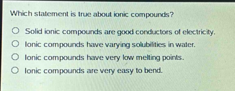 which statement is true about ionic compounds?\nsolid ionic compounds are good conductors of electricity.\nionic compounds have varying solubilities in water.\nionic compounds have very low melting points.\nionic compounds are very easy to bend.