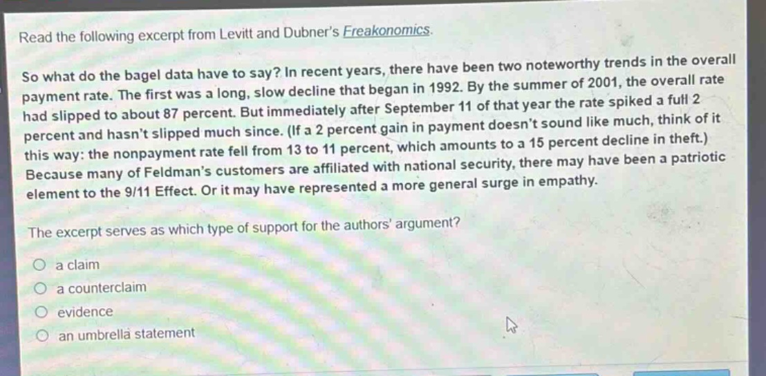 read the following excerpt from levitt and dubner’s freakonomics.\nso what do the bagel data have to say? in recent years, there have been two noteworthy trends in the overall payment rate. the first was a long, slow decline that began in 1992. by the summer of 2001, the overall rate had slipped to about 87 percent. but immediately after september 11 of that year the rate spiked a full 2 percent and hasn’t slipped much since. (if a 2 percent gain in payment doesn’t sound like much, think of it this way: the nonpayment rate fell from 13 to 11 percent, which amounts to a 15 percent decline in theft.) because many of feldman’s customers are affiliated with national security, there may have been a patriotic element to the 9/11 effect. or it may have represented a more general surge in empathy.\nthe excerpt serves as which type of support for the authors’ argument?\n○ a claim\n○ a counterclaim\n○ evidence\n○ an umbrella statement