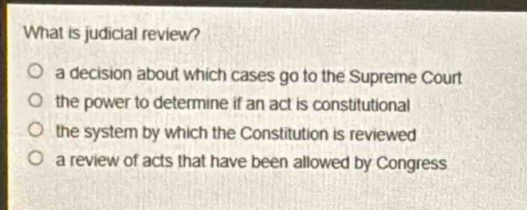 what is judicial review?\no a decision about which cases go to the supreme court\no the power to determine if an act is constitutional\no the system by which the constitution is reviewed\no a review of acts that have been allowed by congress