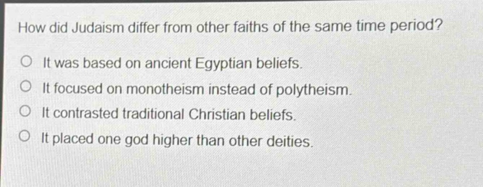 how did judaism differ from other faiths of the same time period?\no it was based on ancient egyptian beliefs.\no it focused on monotheism instead of polytheism.\no it contrasted traditional christian beliefs.\no it placed one god higher than other deities.