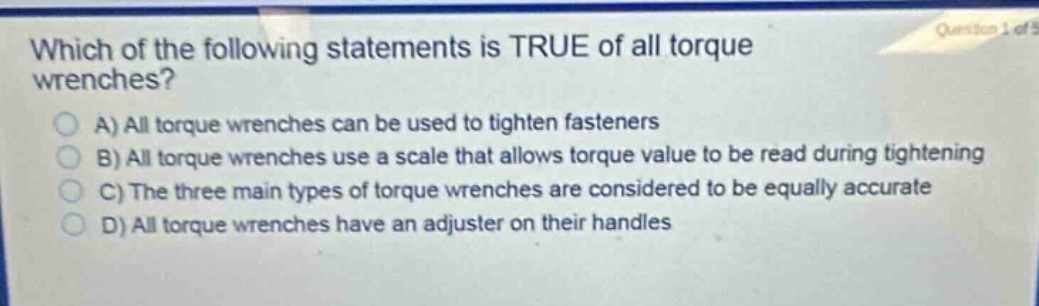which of the following statements is true of all torque wrenches?\na) all torque wrenches can be used to tighten fasteners\nb) all torque wrenches use a scale that allows torque value to be read during tightening\nc) the three main types of torque wrenches are considered to be equally accurate\nd) all torque wrenches have an adjuster on their handles
