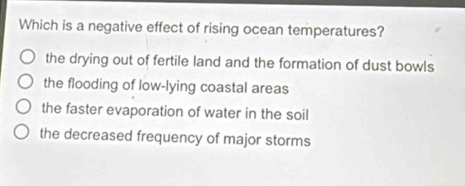 which is a negative effect of rising ocean temperatures?\no the drying out of fertile land and the formation of dust bowls\no the flooding of low - lying coastal areas\no the faster evaporation of water in the soil\no the decreased frequency of major storms