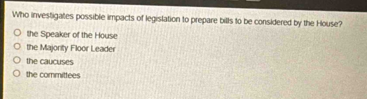 who investigates possible impacts of legislation to prepare bills to be considered by the house?\no the speaker of the house\no the majority floor leader\no the caucuses\no the committees