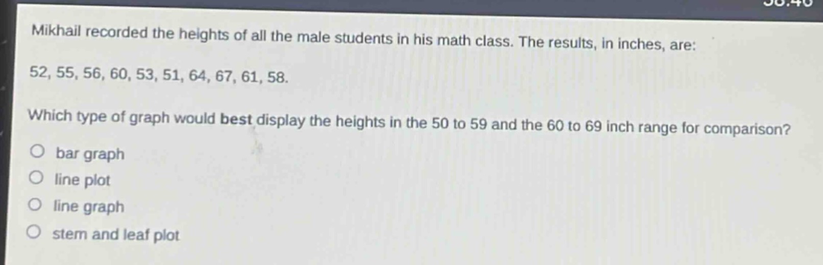 mikhail recorded the heights of all the male students in his math class. the results, in inches, are: 52, 55, 56, 60, 53, 51, 64, 67, 61, 58. which type of graph would best display the heights in the 50 to 59 and the 60 to 69 inch range for comparison? bar graph line plot line graph stem and leaf plot