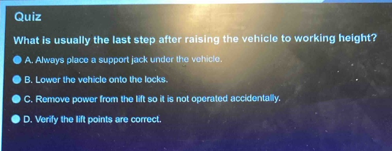 quiz\nwhat is usually the last step after raising the vehicle to working height?\na. always place a support jack under the vehicle.\nb. lower the vehicle onto the locks.\nc. remove power from the lift so it is not operated accidentally.\nd. verify the lift points are correct.