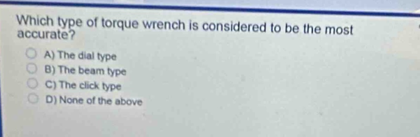 which type of torque wrench is considered to be the most accurate?\na) the dial type\nb) the beam type\nc) the click type\nd) none of the above