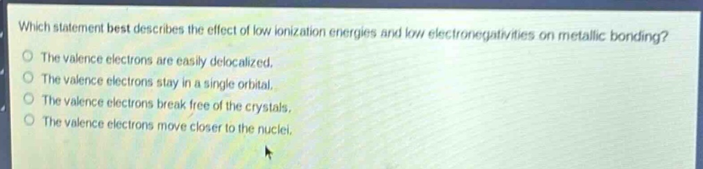 which statement best describes the effect of low ionization energies and low electronegativities on metallic bonding?\nthe valence electrons are easily delocalized.\nthe valence electrons stay in a single orbital.\nthe valence electrons break free of the crystals.\nthe valence electrons move closer to the nuclei.