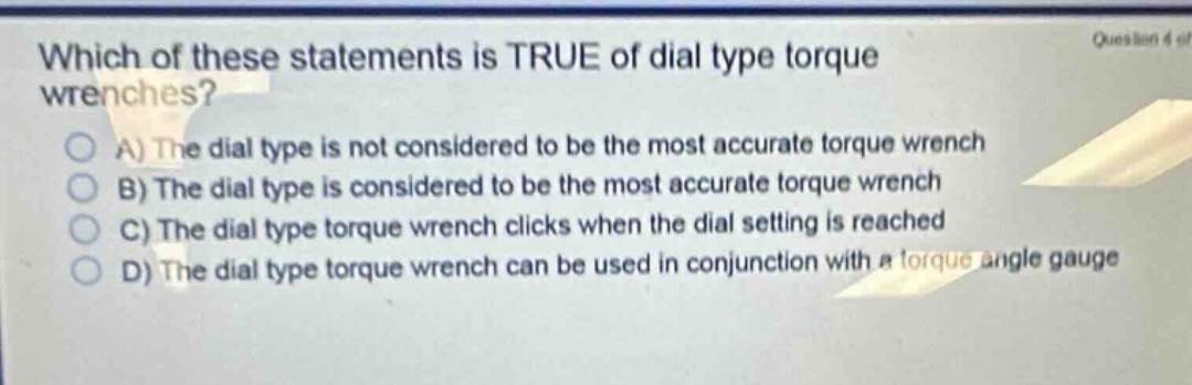 which of these statements is true of dial type torque wrenches?\na) the dial type is not considered to be the most accurate torque wrench\nb) the dial type is considered to be the most accurate torque wrench\nc) the dial type torque wrench clicks when the dial setting is reached\nd) the dial type torque wrench can be used in conjunction with a torque angle gauge