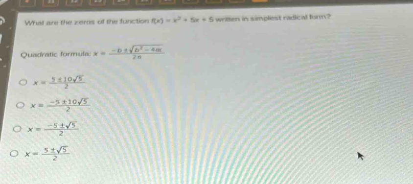 what are the zeros of the function $f(x)=x^{2}+5x + 5$ written in simplest radical form?\nquadratic formula: $x=\frac{-bpmsqrt{b^{2}-4ac}}{2a}$\n$x = \frac{5pm10sqrt{5}}{2}$\n$x=\frac{-5pm10sqrt{5}}{2}$\n$x=\frac{-5pmsqrt{5}}{2}$\n$x=\frac{5pmsqrt{5}}{2}$
