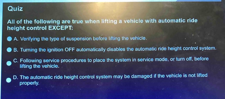 quiz\nall of the following are true when lifting a vehicle with automatic ride height control except:\na. verifying the type of suspension before lifting the vehicle.\nb. turning the ignition off automatically disables the automatic ride height control system.\nc. following service procedures to place the system in service mode, or turn off, before lifting the vehicle.\nd. the automatic ride height control system may be damaged if the vehicle is not lifted properly.