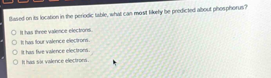 based on its location in the periodic table, what can most likely be predicted about phosphorus?\no it has three valence electrons.\no it has four valence electrons.\no it has five valence electrons.\no it has six valence electrons.