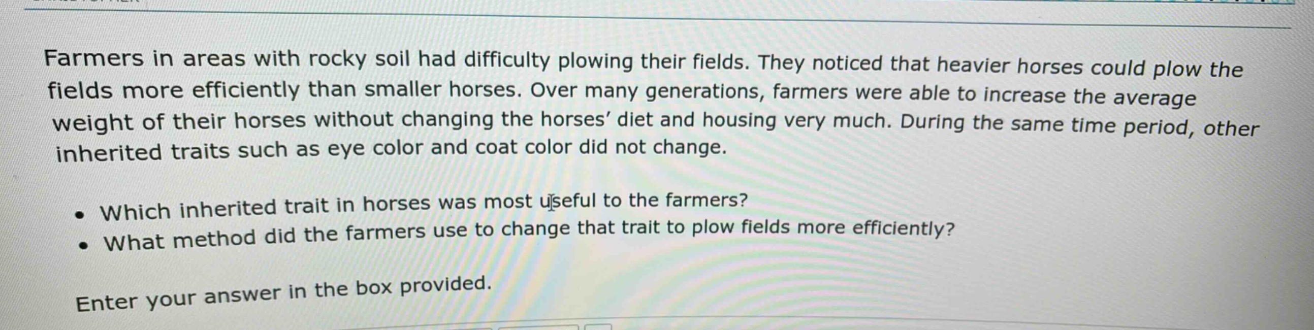 farmers in areas with rocky soil had difficulty plowing their fields. they noticed that heavier horses could plow the fields more efficiently than smaller horses. over many generations, farmers were able to increase the average weight of their horses without changing the horses’ diet and housing very much. during the same time period, other inherited traits such as eye color and coat color did not change.\n\n• which inherited trait in horses was most useful to the farmers?\n• what method did the farmers use to change that trait to plow fields more efficiently?\n\nenter your answer in the box provided.