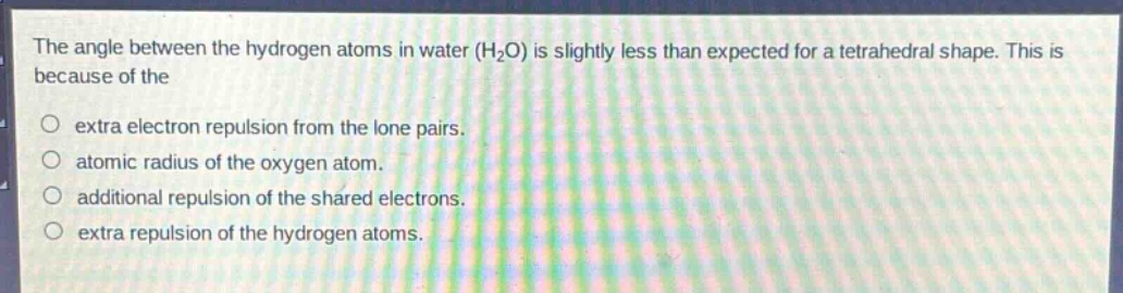 the angle between the hydrogen atoms in water (h₂o) is slightly less than expected for a tetrahedral shape. this is because of the\n○ extra electron repulsion from the lone pairs.\n○ atomic radius of the oxygen atom.\n○ additional repulsion of the shared electrons.\n○ extra repulsion of the hydrogen atoms.