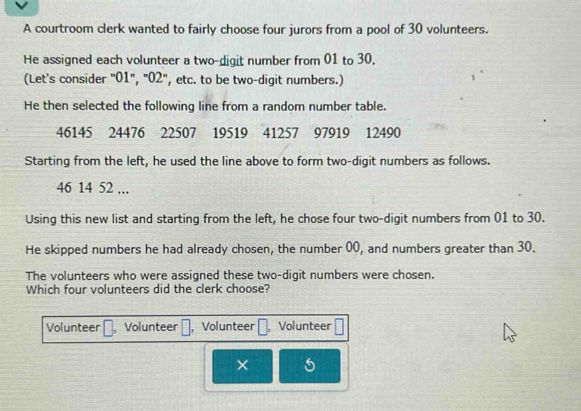 a courtroom clerk wanted to fairly choose four jurors from a pool of 30 volunteers. he assigned each volunteer a two - digit number from 01 to 30. (lets consider \01\, \02\, etc. to be two - digit numbers.) he then selected the following line from a random number table. 46145 24476 22507 19519 41257 97919 12490 starting from the left, he used the line above to form two - digit numbers as follows. 46 14 52 ... using this new list and starting from the left, he chose four two - digit numbers from 01 to 30. he skipped numbers he had already chosen, the number 00, and numbers greater than 30. the volunteers who were assigned these two - digit numbers were chosen. which four volunteers did the clerk choose? volunteer , volunteer , volunteer , volunteer