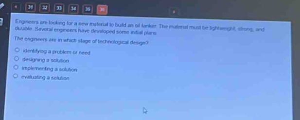 engineers are looking for a new material to build an oil tanker. the material must be lightweight, strong, and durable. several engineers have developed some initial plans. the engineers are in which stage of technological design?\nidentifying a problem or need\ndesigning a solution\nimplementing a solution\nevaluating a solution