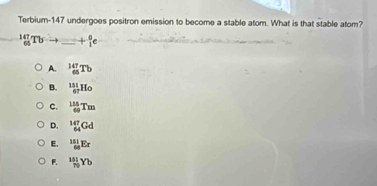 terbium - 147 undergoes positron emission to become a stable atom. what is that stable atom?\n$_{65}^{147}tb\\rightarrow\\_\\_+_{1}^{0}e$\n\na. $_{65}^{147}tb$\nb. $_{67}^{151}ho$\nc. $_{69}^{155}tm$\nd. $_{64}^{147}gd$\ne. $_{68}^{151}er$\nf. $_{70}^{151}yb$