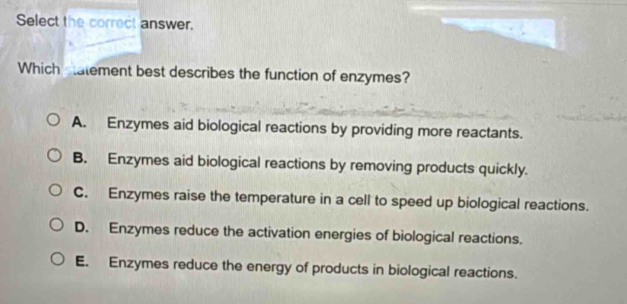 select the correct answer. which statement best describes the function of enzymes? a. enzymes aid biological reactions by providing more reactants. b. enzymes aid biological reactions by removing products quickly. c. enzymes raise the temperature in a cell to speed up biological reactions. d. enzymes reduce the activation energies of biological reactions. e. enzymes reduce the energy of products in biological reactions.