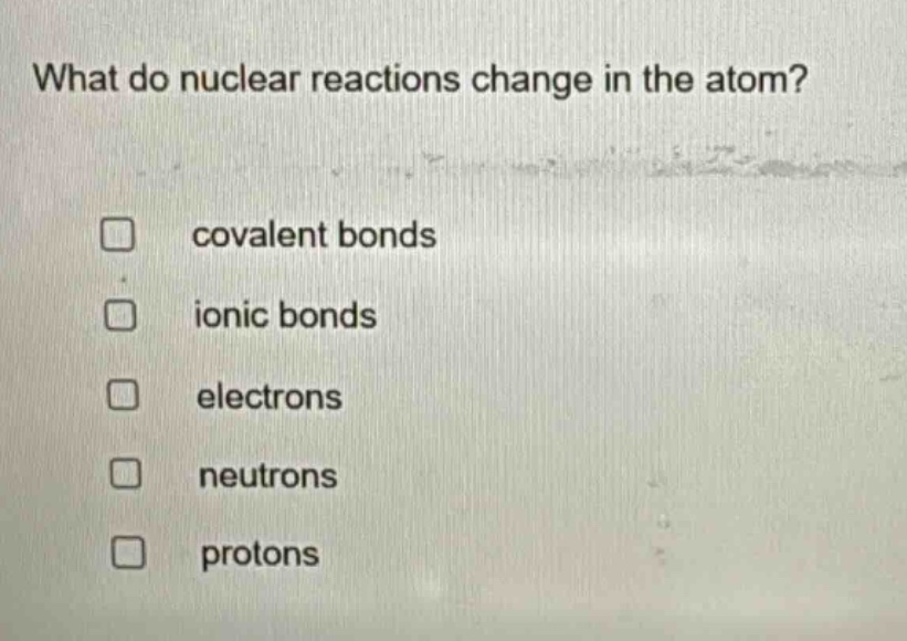 what do nuclear reactions change in the atom?\ncovalent bonds\nionic bonds\nelectrons\nneutrons\nprotons