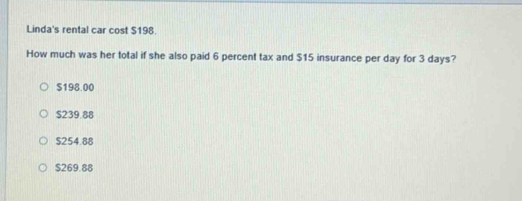lindas rental car cost $198. how much was her total if she also paid 6 percent tax and $15 insurance per day for 3 days?\n$198.00\n$239.88\n$254.88\n$269.88