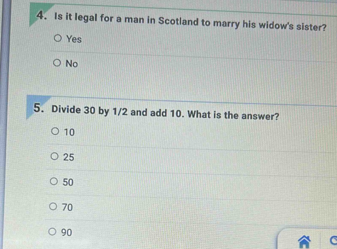 4. is it legal for a man in scotland to marry his widows sister?\n○ yes\n○ no\n\n5. divide 30 by 1/2 and add 10. what is the answer?\n○ 10\n○ 25\n○ 50\n○ 70\n○ 90