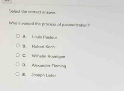 select the correct answer.\nwho invented the process of pasteurization?\n○ a. louis pasteur\n○ b. robert koch\n○ c. wilhelm roentgen\n○ d. alexander fleming\n○ e. joseph lister