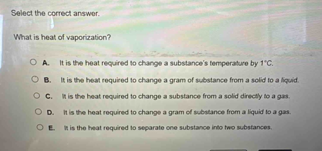 select the correct answer.\nwhat is heat of vaporization?\n\na. it is the heat required to change a substances temperature by 1°c.\nb. it is the heat required to change a gram of substance from a solid to a liquid.\nc. it is the heat required to change a substance from a solid directly to a gas.\nd. it is the heat required to change a gram of substance from a liquid to a gas.\ne. it is the heat required to separate one substance into two substances.