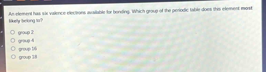 an element has six valence electrons available for bonding. which group of the periodic table does this element most likely belong to?\no group 2\no group 4\no group 16\no group 18
