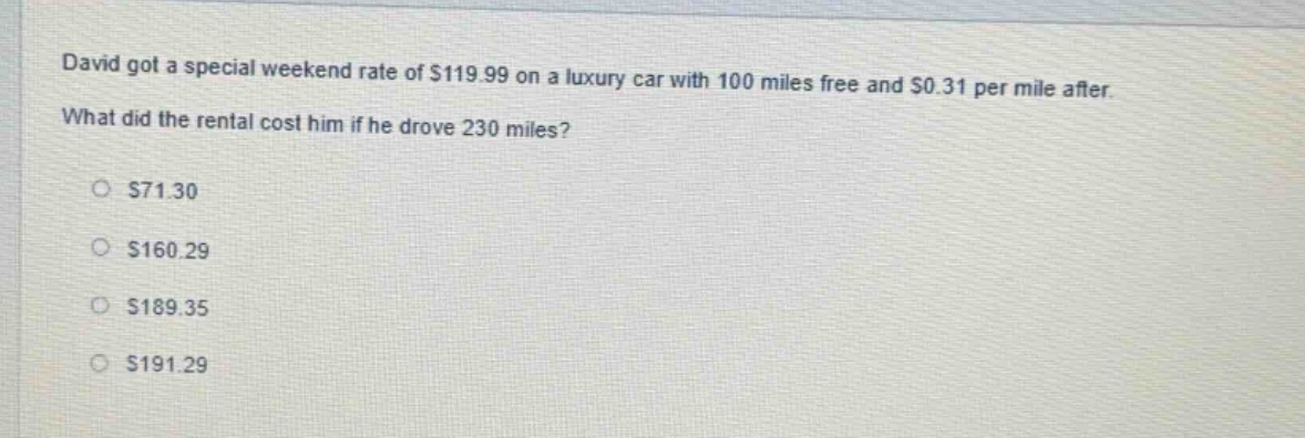 david got a special weekend rate of $119.99 on a luxury car with 100 miles free and $0.31 per mile after. what did the rental cost him if he drove 230 miles?\n$71.30\n$160.29\n$189.35\n$191.29