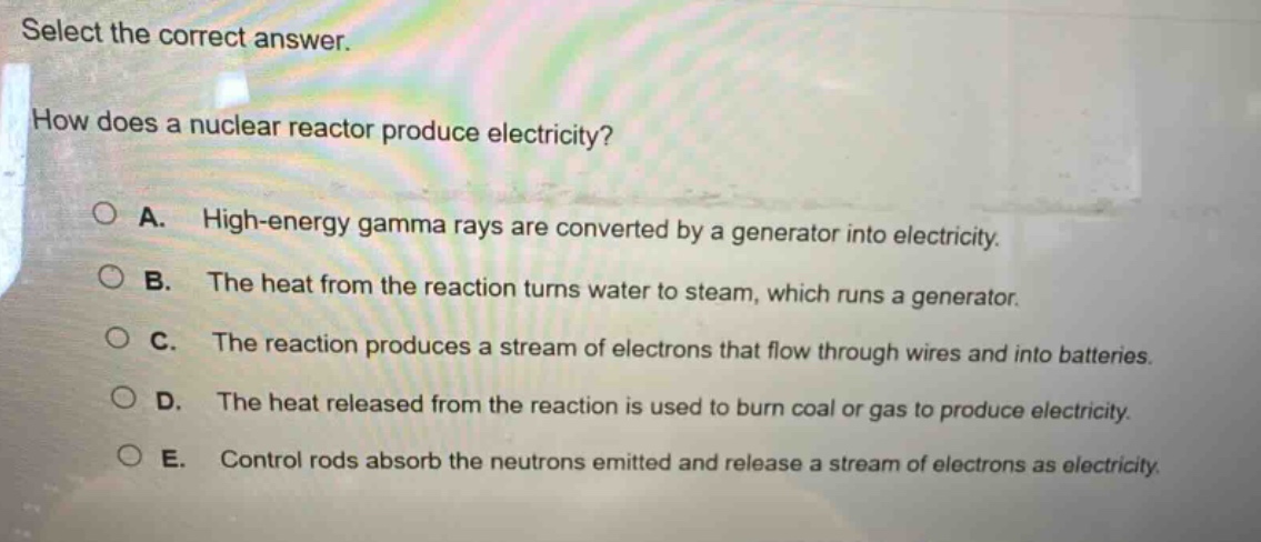 select the correct answer.\nhow does a nuclear reactor produce electricity?\n○ a. high - energy gamma rays are converted by a generator into electricity.\n○ b. the heat from the reaction turns water to steam, which runs a generator.\n○ c. the reaction produces a stream of electrons that flow through wires and into batteries.\n○ d. the heat released from the reaction is used to burn coal or gas to produce electricity.\n○ e. control rods absorb the neutrons emitted and release a stream of electrons as electricity.